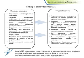 Основные сложности работодателя 4

                           Подбор и развитие персонала
     Основные сложности:                                    Трудовой паспорт:
⁻   Недостаточно квалифицированных
    сотрудников                                   +   Формируется для всех кандидатов и
⁻   Отсутствие           объективной                  отражает их уровень развития по
    информации о соискателе на                        профилю компетенции
    момент проведения собеседования               +   Содержит           дополнительную
⁻   Новые         сотрудники      не                  информацию и отзывы с прошлых
    соответствуют          ожиданиям                  мест   работы     (опрос    коллег,
    руководителей компании                            руководителей,        подчиненных,
⁻   Сотрудники     не   уживаются   в                 клиентов и партнёров)
    коллективе, есть сложности с                  +   Формирует    четкую    картину   и
    адаптацией     к    корпоративной                 направления развития кандидата
    культуре и бизнес-процессам                   +   Все       кандидаты       проходят
⁻   Текучка кадров                                    обязательную процедуру оценки
⁻   Кандидаты после трудоустройства               +   С     кандидатами      проводится
    нацелены на процесс, а не на                      индивидуальная      оценка     их
    результат работы                                  мотивации
⁻   Низкая мотивация к выполняемой                +   Производится обязательная оценка
    работе                                            личностных качеств кандидатов




            Опыт «РТП консалтинг»: чтобы сегодня найти идеального сотрудника на важную
            позицию необходимо просмотреть и оценить более 30 кандидатов.
            Все эти сложности мы берем на себя и гарантируем результат.
 