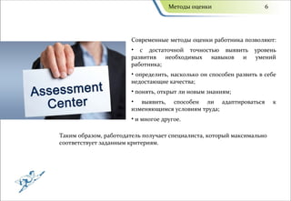 Методы оценки                    6




                       Современные методы оценки работника позволяют:
                       • с достаточной точностью выявить         уровень
                       развития необходимых навыков и            умений
                       работника;
                       • определить, насколько он способен развить в себе
                       недостающие качества;
                       • понять, открыт ли новым знаниям;
                       • выявить, способен ли адаптироваться             к
                       изменяющимся условиям труда;
                       • и многое другое.

Таким образом, работодатель получает специалиста, который максимально
соответствует заданным критериям.
 