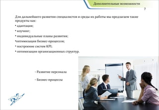 Дополнительные возможности
                                                                              7

Для дальнейшего развития специалистов и среды их работы мы предлагаем такие
продукты как:
• адаптация;
• коучинг;
• индивидуальные планы развития;
•оптимизация бизнес-процессов;
• построение систем KPI;
• оптимизация организационных структур.




               - Развитие персонала

               - Бизнес-процессы
 