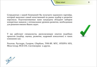 Наш опыт            8




Сотрудничая с нашей Компанией Вы получаете надежного партнёра,
который выполнит самый качественный на рынке подбор и развитие
персонала. Подготавливаемые нами кандидаты обладают набором
конкретных навыков с оптимальным уровнем развития, необходимым
для решения именно Ваших задач.



У нас работают специалисты, располагающие опытом подобных
проектов (подбор, оценка, развитие, кадровый консалтинг) в таких
компаниях как:

Росатом, Русгидро, Газпром, Сбербанк, ТНК-ВР, МТС, ИТЕРРА НГК,
Mirax Group, ФСК ЕЭС, Системсервис и других.
 