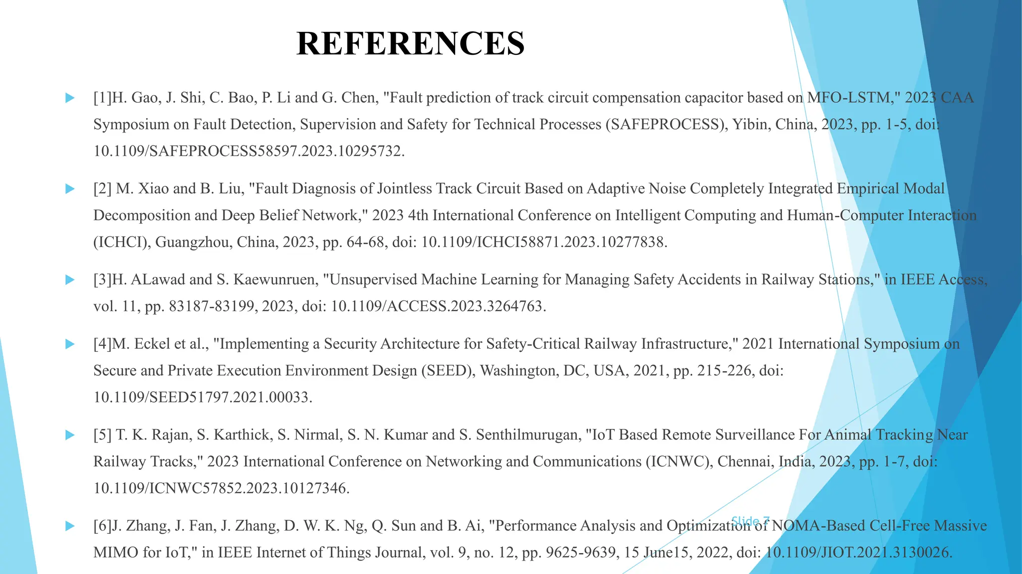 REFERENCES
 [1]H. Gao, J. Shi, C. Bao, P. Li and G. Chen, "Fault prediction of track circuit compensation capacitor based on MFO-LSTM," 2023 CAA
Symposium on Fault Detection, Supervision and Safety for Technical Processes (SAFEPROCESS), Yibin, China, 2023, pp. 1-5, doi:
10.1109/SAFEPROCESS58597.2023.10295732.
 [2] M. Xiao and B. Liu, "Fault Diagnosis of Jointless Track Circuit Based on Adaptive Noise Completely Integrated Empirical Modal
Decomposition and Deep Belief Network," 2023 4th International Conference on Intelligent Computing and Human-Computer Interaction
(ICHCI), Guangzhou, China, 2023, pp. 64-68, doi: 10.1109/ICHCI58871.2023.10277838.
 [3]H. ALawad and S. Kaewunruen, "Unsupervised Machine Learning for Managing Safety Accidents in Railway Stations," in IEEE Access,
vol. 11, pp. 83187-83199, 2023, doi: 10.1109/ACCESS.2023.3264763.
 [4]M. Eckel et al., "Implementing a Security Architecture for Safety-Critical Railway Infrastructure," 2021 International Symposium on
Secure and Private Execution Environment Design (SEED), Washington, DC, USA, 2021, pp. 215-226, doi:
10.1109/SEED51797.2021.00033.
 [5] T. K. Rajan, S. Karthick, S. Nirmal, S. N. Kumar and S. Senthilmurugan, "IoT Based Remote Surveillance For Animal Tracking Near
Railway Tracks," 2023 International Conference on Networking and Communications (ICNWC), Chennai, India, 2023, pp. 1-7, doi:
10.1109/ICNWC57852.2023.10127346.
 [6]J. Zhang, J. Fan, J. Zhang, D. W. K. Ng, Q. Sun and B. Ai, "Performance Analysis and Optimization of NOMA-Based Cell-Free Massive
MIMO for IoT," in IEEE Internet of Things Journal, vol. 9, no. 12, pp. 9625-9639, 15 June15, 2022, doi: 10.1109/JIOT.2021.3130026.
Slide 7
 