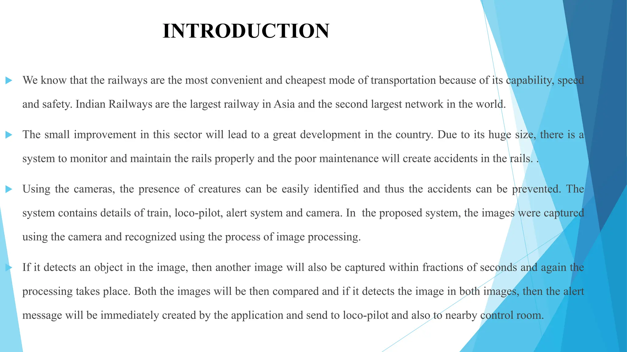 INTRODUCTION
 We know that the railways are the most convenient and cheapest mode of transportation because of its capability, speed
and safety. Indian Railways are the largest railway in Asia and the second largest network in the world.
 The small improvement in this sector will lead to a great development in the country. Due to its huge size, there is a
system to monitor and maintain the rails properly and the poor maintenance will create accidents in the rails. .
 Using the cameras, the presence of creatures can be easily identified and thus the accidents can be prevented. The
system contains details of train, loco-pilot, alert system and camera. In the proposed system, the images were captured
using the camera and recognized using the process of image processing.
 If it detects an object in the image, then another image will also be captured within fractions of seconds and again the
processing takes place. Both the images will be then compared and if it detects the image in both images, then the alert
message will be immediately created by the application and send to loco-pilot and also to nearby control room.
 