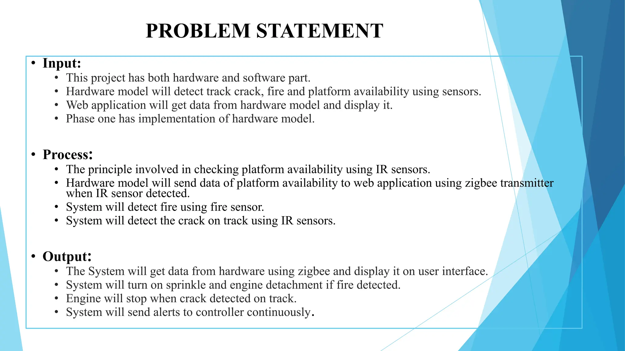 PROBLEM STATEMENT
• Input:
• This project has both hardware and software part.
• Hardware model will detect track crack, fire and platform availability using sensors.
• Web application will get data from hardware model and display it.
• Phase one has implementation of hardware model.
• Process:
• The principle involved in checking platform availability using IR sensors.
• Hardware model will send data of platform availability to web application using zigbee transmitter
when IR sensor detected.
• System will detect fire using fire sensor.
• System will detect the crack on track using IR sensors.
• Output:
• The System will get data from hardware using zigbee and display it on user interface.
• System will turn on sprinkle and engine detachment if fire detected.
• Engine will stop when crack detected on track.
• System will send alerts to controller continuously.
 