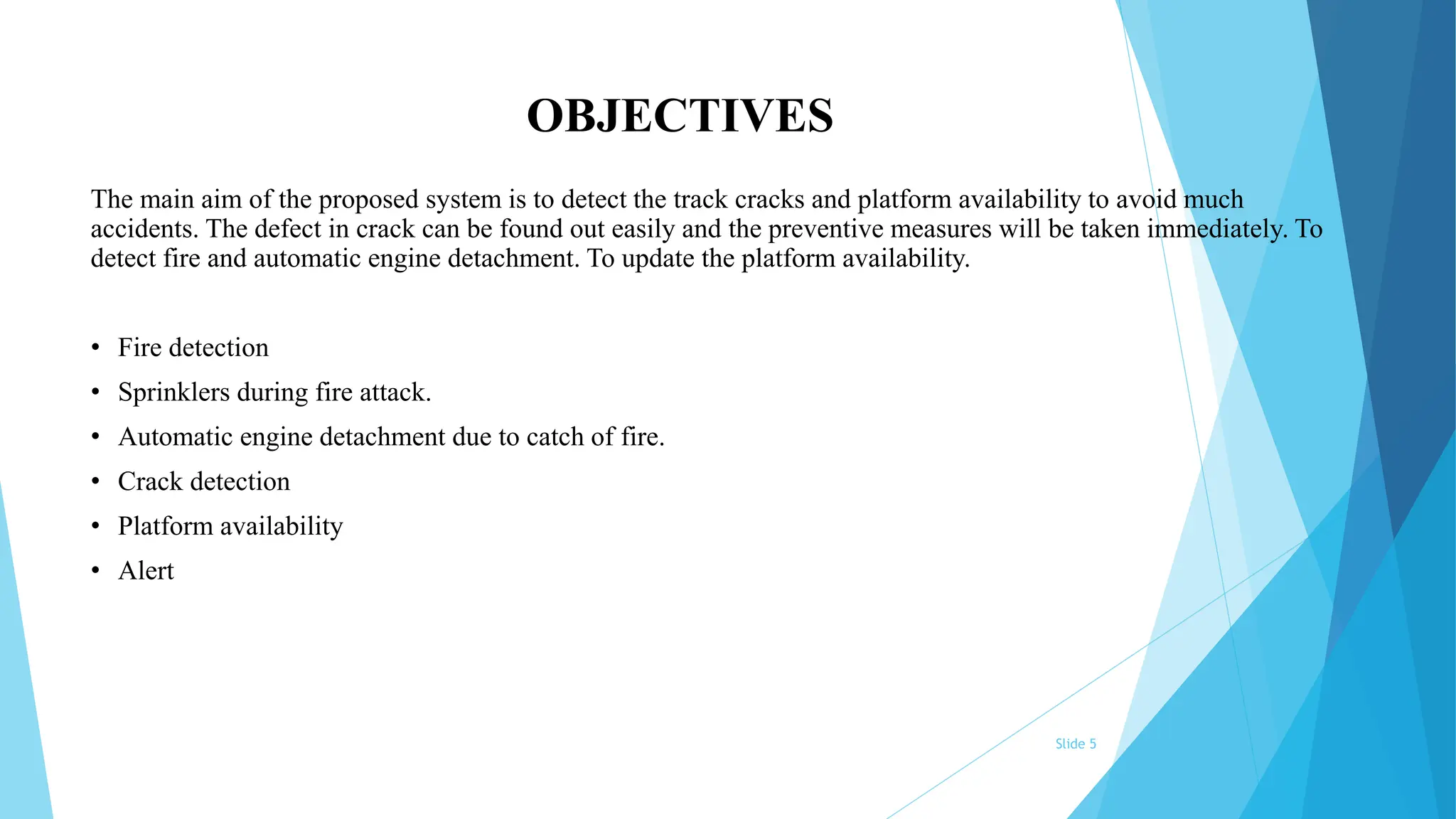Slide 5
OBJECTIVES
The main aim of the proposed system is to detect the track cracks and platform availability to avoid much
accidents. The defect in crack can be found out easily and the preventive measures will be taken immediately. To
detect fire and automatic engine detachment. To update the platform availability.
• Fire detection
• Sprinklers during fire attack.
• Automatic engine detachment due to catch of fire.
• Crack detection
• Platform availability
• Alert
 
