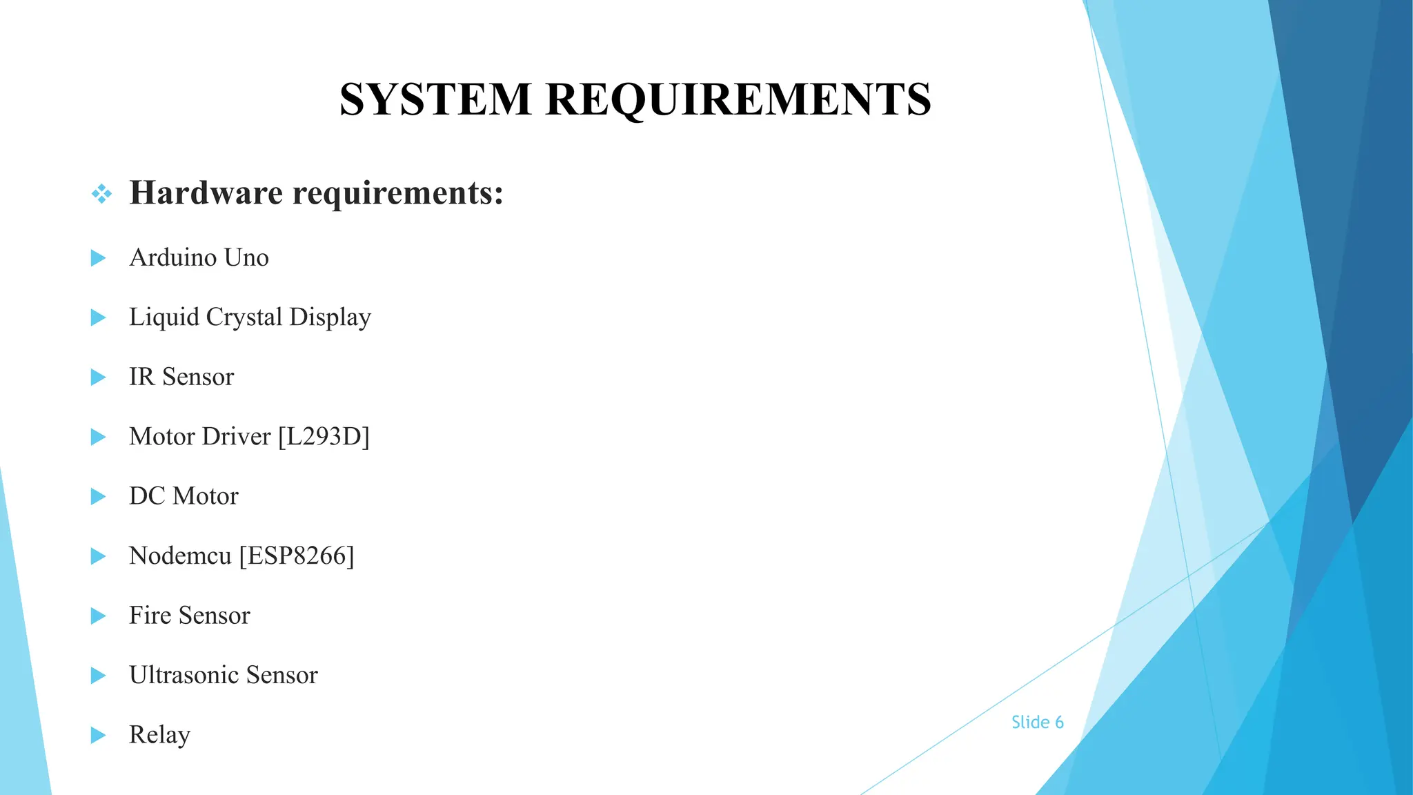 SYSTEM REQUIREMENTS
 Hardware requirements:
 Arduino Uno
 Liquid Crystal Display
 IR Sensor
 Motor Driver [L293D]
 DC Motor
 Nodemcu [ESP8266]
 Fire Sensor
 Ultrasonic Sensor
 Relay
Slide 6
 