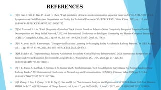 REFERENCES
 [1]H. Gao, J. Shi, C. Bao, P. Li and G. Chen, "Fault prediction of track circuit compensation capacitor based on MFO-LSTM," 2023 CAA
Symposium on Fault Detection, Supervision and Safety for Technical Processes (SAFEPROCESS), Yibin, China, 2023, pp. 1-5, doi:
10.1109/SAFEPROCESS58597.2023.10295732.
 [2] M. Xiao and B. Liu, "Fault Diagnosis of Jointless Track Circuit Based on Adaptive Noise Completely Integrated Empirical Modal
Decomposition and Deep Belief Network," 2023 4th International Conference on Intelligent Computing and Human-Computer Interaction
(ICHCI), Guangzhou, China, 2023, pp. 64-68, doi: 10.1109/ICHCI58871.2023.10277838.
 [3]H. ALawad and S. Kaewunruen, "Unsupervised Machine Learning for Managing Safety Accidents in Railway Stations," in IEEE Access,
vol. 11, pp. 83187-83199, 2023, doi: 10.1109/ACCESS.2023.3264763.
 [4]M. Eckel et al., "Implementing a Security Architecture for Safety-Critical Railway Infrastructure," 2021 International Symposium on
Secure and Private Execution Environment Design (SEED), Washington, DC, USA, 2021, pp. 215-226, doi:
10.1109/SEED51797.2021.00033.
 [5] T. K. Rajan, S. Karthick, S. Nirmal, S. N. Kumar and S. Senthilmurugan, "IoT Based Remote Surveillance For Animal Tracking Near
Railway Tracks," 2023 International Conference on Networking and Communications (ICNWC), Chennai, India, 2023, pp. 1-7, doi:
10.1109/ICNWC57852.2023.10127346.
 [6]J. Zhang, J. Fan, J. Zhang, D. W. K. Ng, Q. Sun and B. Ai, "Performance Analysis and Optimization of NOMA-Based Cell-Free Massive
MIMO for IoT," in IEEE Internet of Things Journal, vol. 9, no. 12, pp. 9625-9639, 15 June15, 2022, doi: 10.1109/JIOT.2021.3130026.
Slide 7
 