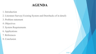 AGENDA
1. Introduction
2. Literature Survey( Existing System and Drawbacks of in detail)
3. Problem statement
4 .Objectives
5. System Requirements
6. Applications
7. References
8. Conclusion
Slide 1
 