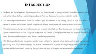 INTRODUCTION
 We know that the railways are the most convenient and cheapest mode of transportation because of its capability, speed
and safety. Indian Railways are the largest railway in Asia and the second largest network in the world.
 The small improvement in this sector will lead to a great development in the country. Due to its huge size, there is a
system to monitor and maintain the rails properly and the poor maintenance will create accidents in the rails. .
 Using the cameras, the presence of creatures can be easily identified and thus the accidents can be prevented. The
system contains details of train, loco-pilot, alert system and camera. In the proposed system, the images were captured
using the camera and recognized using the process of image processing.
 If it detects an object in the image, then another image will also be captured within fractions of seconds and again the
processing takes place. Both the images will be then compared and if it detects the image in both images, then the alert
message will be immediately created by the application and send to loco-pilot and also to nearby control room.
 