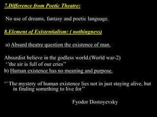 7.Difference from Poetic Theatre: 
No use of dreams, fantasy and poetic language. 
8.Element of Existentialism: ( nothingness) 
a) Absurd theatre question the existence of man. 
Absurdist believe in the godless world.(World war-2) 
‘’the air is full of our cries’’ 
b) Human existence has no meaning and purpose. 
‘’ The mystery of human existence lies not in just staying alive, but 
in finding something to live for’’ 
Fyodor Dostoyevsky 
 