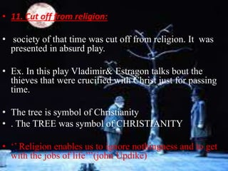 • 11. Cut off from religion: 
• society of that time was cut off from religion. It was 
presented in absurd play. 
• Ex. In this play Vladimir& Estragon talks bout the 
thieves that were crucified with Christ just for passing 
time. 
• The tree is symbol of Christianity 
• . The TREE was symbol of CHRISTIANITY 
• ‘’ Religion enables us to ignore nothingness and to get 
with the jobs of life’’’(john Updike) 
 