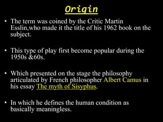 Origin 
• The term was coined by the Critic Martin 
Esslin,who made it the title of his 1962 book on the 
subject. 
• This type of play first become popular during the 
1950s &60s. 
• Which presented on the stage the philosophy 
articulated by French philosopher Albert Camus in 
his essay The myth of Sisyphus. 
• In which he defines the human condition as 
basically meaningless. 
 