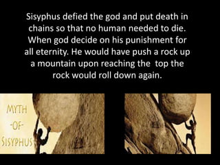 Sisyphus defied the god and put death in 
chains so that no human needed to die. 
When god decide on his punishment for 
all eternity. He would have push a rock up 
a mountain upon reaching the top the 
rock would roll down again. 
 