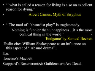 • ‘’ what is called a reason for living is also an excellent 
reason for dying.’’ 
• Albert Camus, Myth of Sisyphus 
• ‘’The mod of ‘’absurdist play’’ is tragicomedy. 
Nothing is funnier than unhappiness…it’s the most 
comical thing in the world’’ - 
‘Endgame' by Samuel Beckett 
Esslin cites William Shakespeare as an influence on 
this aspect of ‘’Absurd drama’’. 
E.g. 
Ionesco’s Macbett 
Stoppard’s Rosencrantz& Guildenstern Are Dead. 
 
