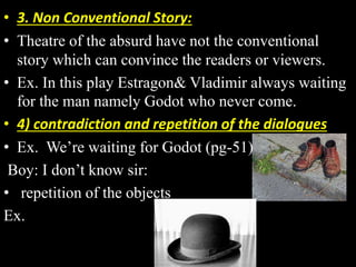 • 3. Non Conventional Story: 
• Theatre of the absurd have not the conventional 
story which can convince the readers or viewers. 
• Ex. In this play Estragon& Vladimir always waiting 
for the man namely Godot who never come. 
• 4) contradiction and repetition of the dialogues 
• Ex. We’re waiting for Godot (pg-51) 
Boy: I don’t know sir: 
• repetition of the objects 
Ex. 
 