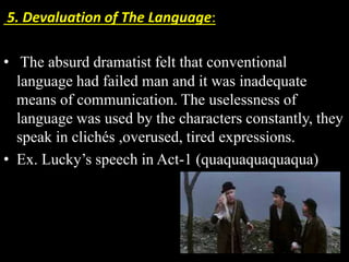 5. Devaluation of The Language: 
• The absurd dramatist felt that conventional 
language had failed man and it was inadequate 
means of communication. The uselessness of 
language was used by the characters constantly, they 
speak in clichés ,overused, tired expressions. 
• Ex. Lucky’s speech in Act-1 (quaquaquaquaqua) 
 