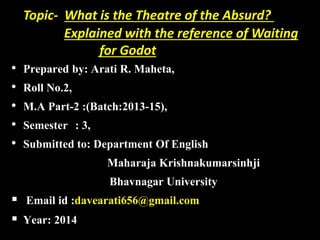 Topic- What is the Theatre of the Absurd? 
Explained with the reference of Waiting 
for Godot 
• Prepared by: Arati R. Maheta, 
• Roll No.2, 
• M.A Part-2 :(Batch:2013-15), 
• Semester : 3, 
• Submitted to: Department Of English 
Maharaja Krishnakumarsinhji 
Bhavnagar University 
 Email id :davearati656@gmail.com 
 Year: 2014 
 