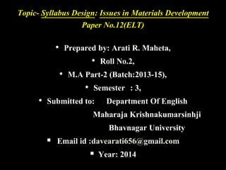 Topic- Syllabus Design: Issues in Materials Development 
Paper No.12(ELT) 
• Prepared by: Arati R. Maheta, 
• Roll No.2, 
• M.A Part-2 (Batch:2013-15), 
• Semester : 3, 
• Submitted to: Department Of English 
Maharaja Krishnakumarsinhji 
Bhavnagar University 
 Email id :davearati656@gmail.com 
 Year: 2014 
 