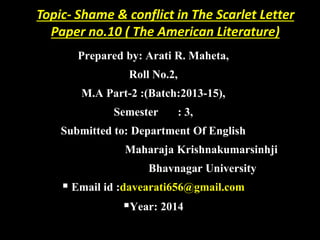 Topic- Shame & conflict in The Scarlet Letter
Paper no.10 ( The American Literature)
Prepared by: Arati R. Maheta,
Roll No.2,
M.A Part-2 :(Batch:2013-15),
Semester : 3,
Submitted to: Department Of English
Maharaja Krishnakumarsinhji
Bhavnagar University
 Email id :davearati656@gmail.com
Year: 2014
 
