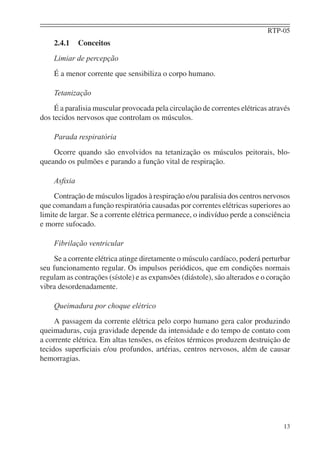 RTP-05
    2.4.1    Conceitos
    Limiar de percepção
    É a menor corrente que sensibiliza o corpo humano.

    Tetanização
     É a paralisia muscular provocada pela circulação de correntes elétricas através
dos tecidos nervosos que controlam os músculos.

    Parada respiratória
    Ocorre quando são envolvidos na tetanização os músculos peitorais, blo-
queando os pulmões e parando a função vital de respiração.

    Asﬁxia
     Contração de músculos ligados à respiração e/ou paralisia dos centros nervosos
que comandam a função respiratória causadas por correntes elétricas superiores ao
limite de largar. Se a corrente elétrica permanece, o indivíduo perde a consciência
e morre sufocado.

    Fibrilação ventricular
    Se a corrente elétrica atinge diretamente o músculo cardíaco, poderá perturbar
seu funcionamento regular. Os impulsos periódicos, que em condições normais
regulam as contrações (sístole) e as expansões (diástole), são alterados e o coração
vibra desordenadamente.

    Queimadura por choque elétrico
     A passagem da corrente elétrica pelo corpo humano gera calor produzindo
queimaduras, cuja gravidade depende da intensidade e do tempo de contato com
a corrente elétrica. Em altas tensões, os efeitos térmicos produzem destruição de
tecidos superﬁciais e/ou profundos, artérias, centros nervosos, além de causar
hemorragias.




                                                                                 13
 