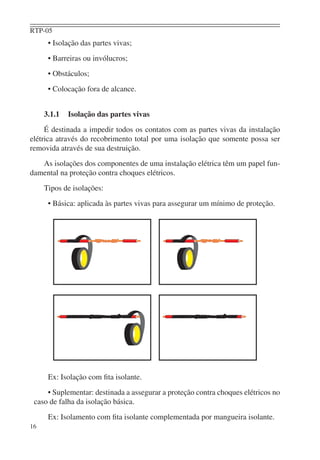 RTP-05
      • Isolação das partes vivas;
      • Barreiras ou invólucros;
      • Obstáculos;
      • Colocação fora de alcance.


     3.1.1   Isolação das partes vivas
     É destinada a impedir todos os contatos com as partes vivas da instalação
elétrica através do recobrimento total por uma isolação que somente possa ser
removida através de sua destruição.
   As isolações dos componentes de uma instalação elétrica têm um papel fun-
damental na proteção contra choques elétricos.
     Tipos de isolações:
      • Básica: aplicada às partes vivas para assegurar um mínimo de proteção.




      Ex: Isolação com ﬁta isolante.
     • Suplementar: destinada a assegurar a proteção contra choques elétricos no
 caso de falha da isolação básica.
      Ex: Isolamento com ﬁta isolante complementada por mangueira isolante.
16
 