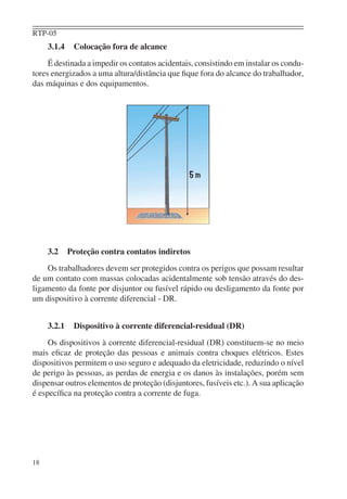 RTP-05
     3.1.4    Colocação fora de alcance
     É destinada a impedir os contatos acidentais, consistindo em instalar os condu-
tores energizados a uma altura/distância que ﬁque fora do alcance do trabalhador,
das máquinas e dos equipamentos.




     3.2     Proteção contra contatos indiretos
    Os trabalhadores devem ser protegidos contra os perigos que possam resultar
de um contato com massas colocadas acidentalmente sob tensão através do des-
ligamento da fonte por disjuntor ou fusível rápido ou desligamento da fonte por
um dispositivo à corrente diferencial - DR.


     3.2.1    Dispositivo à corrente diferencial-residual (DR)
     Os dispositivos à corrente diferencial-residual (DR) constituem-se no meio
mais eﬁcaz de proteção das pessoas e animais contra choques elétricos. Estes
dispositivos permitem o uso seguro e adequado da eletricidade, reduzindo o nível
de perigo às pessoas, as perdas de energia e os danos às instalações, porém sem
dispensar outros elementos de proteção (disjuntores, fusíveis etc.). A sua aplicação
é especíﬁca na proteção contra a corrente de fuga.




18
 