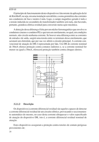 RTP-05
     O princípio de funcionamento destes dispositivos é decorrente da aplicação da lei
de Kirchhoff, ou seja, em uma instalação sem defeito, a soma geométrica das correntes
nos condutores de fase e neutro é nula. Logo, o campo magnético gerado é nulo e
a tensão induzida no secundário do transformador também será nula, não havendo,
portanto, grandeza elétrica residual para conversão numa ação mecânica.
    A detecção dessa diferença é feita por um núcleo ferromagnético que envolve os
condutores (menos o condutor PE) e que tem um enrolamento, no qual, em condições
normais, não circula nenhuma corrente. Se houver uma diferença entre as correntes
de entrada e de saída, surgirá uma tensão entre os terminais desse enrolamento, que
acionará um eletroímã, que por sua vez abrirá o circuito principal. A corrente con-
vencional de atuação do DR é representada por I∆n. Um DR de corrente nominal
de 30mA oferece proteção contra contatos indiretos e, se a corrente nominal for
menor ou igual a 30mA, oferecerá proteção também contra choques diretos.




     3.2.1.2   Descrição
     Os dispositivos à corrente diferencial-residual são aqueles capazes de detectar
a corrente diferencial-residual de um circuito elétrico, provocando o seccionamen-
to automático do mesmo, no caso desta corrente ultrapassar o valor especiﬁcado
de atuação do dispositivo DR, isto é, a corrente diferencial residual nominal de
atuação.
    Estes dispositivos asseguram a proteção contra tensões de contato perigosas
provenientes de:
20
 