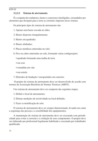 RTP-05
     3.2.2.2   Sistema de aterramento
    É o conjunto de condutores, hastes e conectores interligados, circundados por
elementos que dissipam para a terra as correntes impostas nesse sistema.
     Os principais tipos de sistema de aterramento são:
     1. Apenas uma haste cravada no chão;
     2. Hastes dispostas triangularmente;
     3. Hastes em quadrado;
     4. Hastes alinhadas;
     5. Placas metálicas enterradas no solo;
     6. Fios ou cabos enterrados no solo, formando várias conﬁgurações:
       • quadrado formando uma malha de terra
       • em cruz
       • estendido em vala
       • em estrela
     7. Eletrodos de fundação / encapsulados em concreto.
    O projeto do sistema de aterramento deve ser desenvolvido de acordo com
normas da Associação Brasileira de Normas Técnicas (ABNT).
     Um sistema de aterramento deve ser composto das seguintes etapas:
     1. Deﬁnir o local de aterramento;
     2. Efetuar medições de resistividade no local deﬁnido;
     3. Fazer a estratiﬁcação do solo.
     O sistema de aterramento deve ser sempre dimensionado, levando em conta
a segurança das pessoas e a sensibilidade dos equipamentos.
     A manutenção do sistema de aterramento deve ser executada com periodi-
cidade para evitar a corrosão e a oxidação de seus componentes. O projeto deve
ser elaborado por proﬁssional legalmente habilitado e executado por trabalhador
qualiﬁcado.

22
 
