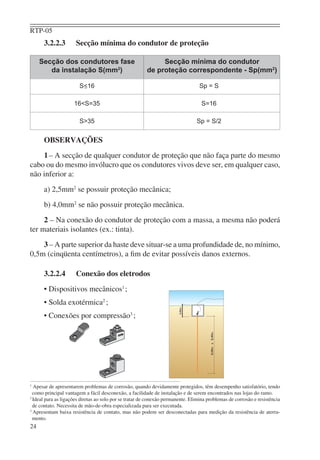 RTP-05
      3.2.2.3         Secção mínima do condutor de proteção

     Secção dos condutores fase                              Secção mínima do condutor
        da instalação S(mm2)                            de proteção correspondente - Sp(mm2)

                       S<16                                                      Sp = S

                     16<S=35                                                      S=16

                       S>35                                                     Sp = S/2


      OBSERVAÇÕES
    1 – A secção de qualquer condutor de proteção que não faça parte do mesmo
cabo ou do mesmo invólucro que os condutores vivos deve ser, em qualquer caso,
não inferior a:
      a) 2,5mm2 se possuir proteção mecânica;
      b) 4,0mm2 se não possuir proteção mecânica.
     2 – Na conexão do condutor de proteção com a massa, a mesma não poderá
ter materiais isolantes (ex.: tinta).
    3 – A parte superior da haste deve situar-se a uma profundidade de, no mínimo,
0,5m (cinqüenta centímetros), a ﬁm de evitar possíveis danos externos.

      3.2.2.4         Conexão dos eletrodos
      • Dispositivos mecânicos1 ;
      • Solda exotérmica2 ;
      • Conexões por compressão3 ;




1
  Apesar de apresentarem problemas de corrosão, quando devidamente protegidos, têm desempenho satisfatório, tendo
  como principal vantagem a fácil desconexão, a facilidade de instalação e de serem encontrados nas lojas do ramo.
2
  Ideal para as ligações diretas ao solo por se tratar de conexão permanente. Elimina problemas de corrosão e resistência
  de contato. Necessita de mão-de-obra especializada para ser executada.
3
  Apresentam baixa resistência de contato, mas não podem ser desconectadas para medição da resistência de aterra-
  mento.
24
 
