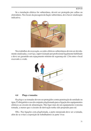RTP-05
     Se a instalação elétrica for subterrânea, deverá ser protegida por calhas ou
eletrodutos. Nos locais da passagem da ﬁação subterrânea, deve haver sinalização
indicativa.




    Nos trabalhos de escavação, as redes elétricas subterrâneas devem ser devida-
mente sinalizadas, o serviço, supervisionado por proﬁssional legalmente habilitado
e deve ser garantido um espaçamento mínimo de segurança de 1,5m entre o local
escavado e a rede.




    4.4     Plugs e tomadas
     Os plugs e as tomadas devem ser protegidos contra penetração de umidade ou
água. É obrigatório o uso do conjunto plug/tomada para a ligação dos equipamentos
elétricos ao circuito de alimentação. Não ligar mais de um equipamento à mesma
tomada, a menos que o circuito de derivação tenha sido projetado para tal.
   Obs.: Nas ligações com plug/tomada, a parte energizada deve ser a tomada,
aﬁm de se evitar a exposição de trabalhadores às parte vivas


                                                                               31
 