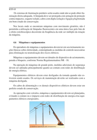 RTP-05
     Os sistemas de iluminação portáteis serão usados onde não se pode obter ilu-
minação direta adequada. A lâmpada deve ser protegida com armação de proteção
contra impactos, soquete isolado, cabos com dupla isolação e ligação plug/tomada
em bom estado de conservação.
     Nos locais onde se encontram máquinas com movimento giratório, não é
permitida a utilização de lâmpadas ﬂuorescentes em uma única fase pelo fato de
o efeito estroboscópico decorrente da freqüência da rede ser múltiplo da rotação
da máquina.


     4.6   Máquinas e equipamentos
    Os operadores de máquinas e equipamentos devem ter em seu treinamento no-
ções básicas sobre eletricidade, contemplando as medidas de controle necessárias
para eliminação ou neutralização dos riscos elétricos.
    Máquinas e equipamentos devem ser dotados de dispositivo de acionamento,
parada e bloqueio, conforme Norma Regulamentadora NR - 18.
    Na operação de máquinas de grande porte, medidas adicionais de segurança
devem ser adotadas principalmente quanto ao contato com redes de distribuição
de energia elétrica.
     Equipamentos elétricos devem estar desligados da tomada quando não es-
tiverem sendo usados. Os serviços de manutenção deverão ser realizados com a
máquina desligada.
    Os cabos de alimentação e os demais dispositivos elétricos devem estar em
perfeito estado de conservação.
     As operações com veículos, máquinas e equipamentos devem ser planejadas,
evitando o contato ou o impacto com redes de distribuição de energia e/ou equi-
pamentos elétricos energizados.




34
 