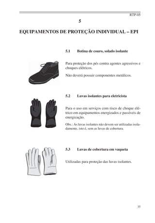 RTP-05
                        5

EQUIPAMENTOS DE PROTEÇÃO INDIVIDUAL – EPI


               5.1     Botina de couro, solado isolante


               Para proteção dos pés contra agentes agressivos e
               choques elétricos.
               Não deverá possuir componentes metálicos.




               5.2     Luvas isolantes para eletricista


               Para o uso em serviços com risco de choque elé-
               trico em equipamentos energizados e passíveis de
               energização.
               Obs.: As luvas isolantes não devem ser utilizadas isola-
               damente, isto é, sem as luvas de cobertura.




               5.3     Luvas de cobertura em vaqueta


               Utilizadas para proteção das luvas isolantes.




                                                                    35
 