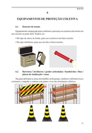 RTP-05
                                          6

      EQUIPAMENTOS DE PROTEÇÃO COLETIVA

    6.1      Detector de tensão
    Equipamento empregado para conﬁrmar a presença ou ausência de tensão em
um circuito ou parte dele. Podem ser:
    • Do tipo de chave de fenda, para uso exclusivo em baixa tensão;
    • Do tipo eletrônico, para uso em alta e baixa tensões.




    6.2      Barreiras / invólucros / grades articuladas / bandeirolas / ﬁtas /
             placas de sinalização / cones
     São para delimitar as áreas de trabalho ou de perigo, sinalizar e informar riscos
existentes e impedir o contato com partes vivas das instalações elétricas.




                                                                                   37
 