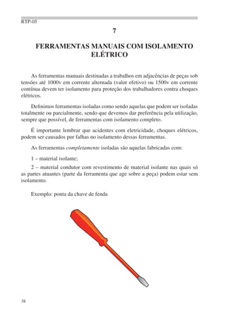RTP-05
                                        7

       FERRAMENTAS MANUAIS COM ISOLAMENTO
                   ELÉTRICO

     As ferramentas manuais destinadas a trabalhos em adjacências de peças sob
tensões até 1000v em corrente alternada (valor efetivo) ou 1500v em corrente
contínua devem ter isolamento para proteção dos trabalhadores contra choques
elétricos.
     Deﬁnimos ferramentas isoladas como sendo aquelas que podem ser isoladas
totalmente ou parcialmente, sendo que devemos dar preferência pela utilização,
sempre que possível, de ferramentas com isolamento completo.
    É importante lembrar que acidentes com eletricidade, choques elétricos,
podem ser causados por falhas no isolamento dessas ferramentas.
     As ferramentas completamente isoladas são aquelas fabricadas com:
     1 – material isolante;
     2 – material condutor com revestimento de material isolante nas quais só
as partes atuantes (parte da ferramenta que age sobre a peça) podem estar sem
isolamento.

     Exemplo: ponta da chave de fenda




38
 