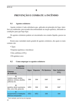 RTP-05
                                                 8

            PREVENÇÃO E COMBATE A INCÊNDIO


     8.1       Agentes extintores
     Agente extintor é toda substância que, aplicada em princípio de fogo, inter-
fere na combustão, provocando descontinuidade na reação química, alterando as
condições para que haja fogo.
     Os agentes extintores podem ser encontrados nos estados líquido, gasoso ou
sólido.
   Existe uma variedade muito grande de agentes extintores, dos quais os mais
comuns são:
     • Água
     • Espuma (química e mecânica)
     • Gás carbônico (CO2)
     • Pó químico seco


     8.2       Como empregar os agentes extintores

                 Agentes
                Extintores
                                    Água       Espuma   Pó Químico   Gás Carbônico
Classes                                                                  (CO2)
de incêncio
              A
madeira, papel, tecidos,
plásticos, cortinas, alcatifas,       SIM       SIM        SIM*          SIM*
poltronas etc.

              B
gasolina, álcool, querosene,         NÃO        SIM        SIM           SIM*
óleo, cera, tinta, graxa etc.
              C
equipamentos e instalações           NÃO        NÃO        SIM            SIM
elétricas energizadas
 *Com restrição, pois há risco de reignição.
40
 