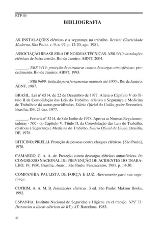 RTP-05
                              BIBLIOGRAFIA


AS INSTALAÇÕES elétricas e a segurança no trabalho. Revista Eletricidade
Moderna, São Paulo, v. 9, n. 97, p. 12-20, ago. 1981.

ASSOCIAÇÃO BRASILEIRA DE NORMAS TÉCNICAS. NBR 5410: instalações
elétricas de baixa tensão. Rio de Janeiro: ABNT, 2004.

       . NBR 5419: proteção de estruturas contra descargas atmosféricas: pro-
cedimento. Rio de Janeiro: ABNT, 1993.

      . NBR 9699: isolação para ferramentas manuais até 1000v. Rio de Janeiro:
ABNT, 1987.

BRASIL. Lei nº 6514, de 22 de Dezembro de 1977. Altera o Capítulo V do Ti-
tulo II da Consolidação das Leis do Trabalho, relativo a Segurança e Medicina
do Trabalho e dá outras providências. Diário Oﬁcial da União, poder Executivo,
Brasília, DF, 23 dez. 1977.

         . Portaria nº 3214, de 8 de Junho de 1978. Aprova as Normas Regulamen-
tadoras - NR - do Capítulo V, Título II, da Consolidação das Leis do Trabalho,
relativas à Segurança e Medicina do Trabalho. Diário Oﬁcial da União, Brasília,
DF, 1978.

BITICINO; PIRELLI. Proteção de pessoas contra choques elétricos. [São Paulo],
1978.

CAMARGO, C. A. A. de. Proteção contra descargas elétricas atmosféricas. In:
CONGRESSO NACIONAL DE PREVENÇÃO DE ACIDENTES DO TRABA-
LHO, 19, 1980, Brasília. Anais... São Paulo: Fundacentro, 1981. p. 14-30.

COMPANHIA PAULISTA DE FORÇA E LUZ. Aterramento para sua segu-
rança.

COTRIM, A. A. M. B. Instalações elétricas. 3 ed. São Paulo: Makron Books,
1992.

ESPANHA. Instituto Nacional de Seguridad e Higiene en el trabajo. NPT 73:
Distancias a líneas elétricas de BT y AT. Barcelona, 1983.

42
 