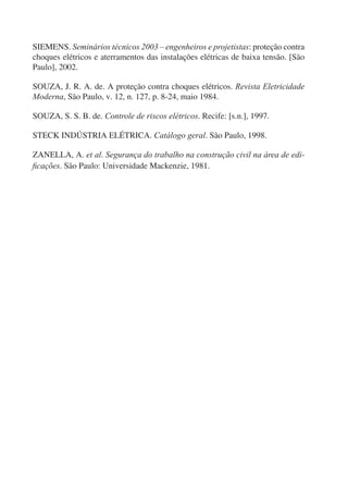 SIEMENS. Seminários técnicos 2003 – engenheiros e projetistas: proteção contra
choques elétricos e aterramentos das instalações elétricas de baixa tensão. [São
Paulo], 2002.

SOUZA, J. R. A. de. A proteção contra choques elétricos. Revista Eletricidade
Moderna, São Paulo, v. 12, n. 127, p. 8-24, maio 1984.

SOUZA, S. S. B. de. Controle de riscos elétricos. Recife: [s.n.], 1997.

STECK INDÚSTRIA ELÉTRICA. Catálogo geral. São Paulo, 1998.

ZANELLA, A. et al. Segurança do trabalho na construção civil na área de edi-
ﬁcações. São Paulo: Universidade Mackenzie, 1981.
 