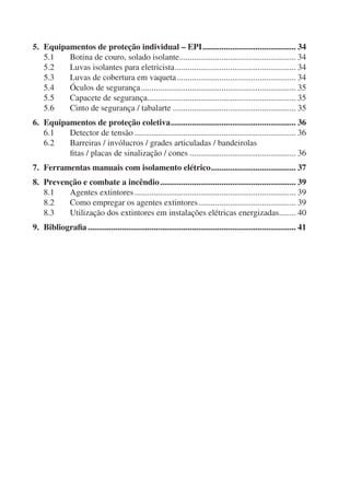 5. Equipamentos de proteção individual – EPI ............................................ 34
   5.1   Botina de couro, solado isolante....................................................... 34
   5.2   Luvas isolantes para eletricista ......................................................... 34
   5.3   Luvas de cobertura em vaqueta ........................................................ 34
   5.4   Óculos de segurança ......................................................................... 35
   5.5   Capacete de segurança...................................................................... 35
   5.6   Cinto de segurança / tabalarte .......................................................... 35
6. Equipamentos de proteção coletiva ........................................................... 36
   6.1   Detector de tensão ............................................................................ 36
   6.2   Barreiras / invólucros / grades articuladas / bandeirolas
         ﬁtas / placas de sinalização / cones .................................................. 36
7. Ferramentas manuais com isolamento elétrico ........................................ 37
8. Prevenção e combate a incêndio ................................................................ 39
   8.1   Agentes extintores ............................................................................ 39
   8.2   Como empregar os agentes extintores .............................................. 39
   8.3   Utilização dos extintores em instalações elétricas energizadas........ 40
9. Bibliograﬁa .................................................................................................. 41
 