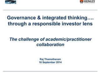 Governance & integrated thinking…. 
through a responsible investor lens 
The challenge of academic/practitioner 
collaboration 
Raj Thamotheram 
16 September 2014 
 