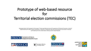 Prototype of web-based resource
for
Territorial election commissions (TEC)
Developed within the framework of the project “Enhancing Cybersecurity and Transparency of Electoral Processes in Ukraine"
implemented by the OSCE Project Coordinator in Ukraine in cooperation with the Central Election Commission of Ukraine
and funded by the the United States, Norway and the Slovak Republic
 