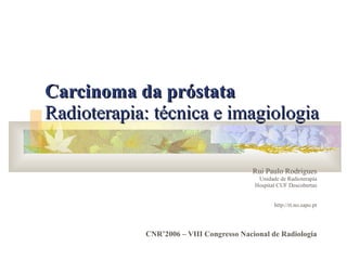 Carcinoma da próstata   Radioterapia: técnica e imagiologia   Rui Paulo Rodrigues Unidade de Radioterapia Hospital CUF Descobertas http://rt.no.sapo.pt CNR’2006 – VIII Congresso Nacional de Radiologia 