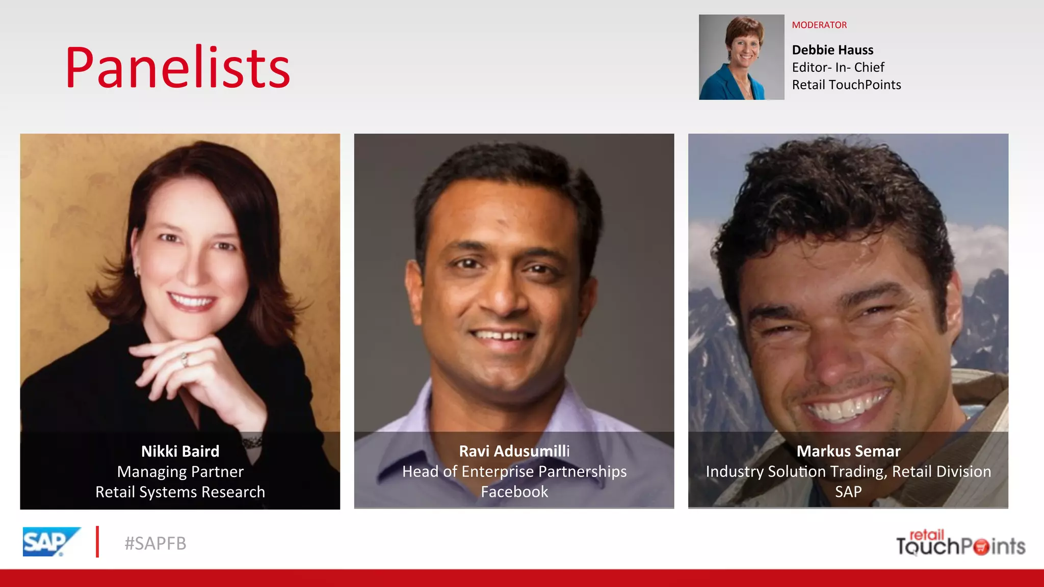 #SAPFB	
  
Panelists	
  
Debbie	
  Hauss	
  	
  
Editor-­‐	
  In-­‐	
  Chief	
  	
  
Retail	
  TouchPoints	
  
MODERATOR	
  
Ravi	
  Adusumilli	
  
Head	
  of	
  Enterprise	
  Partnerships	
  
Facebook	
  	
  
Nikki	
  Baird	
  
Managing	
  Partner	
  	
  
Retail	
  Systems	
  Research	
  	
  	
  
Markus	
  Semar	
  
Industry	
  Solu1on	
  Trading,	
  Retail	
  Division	
  
SAP	
  	
  
 