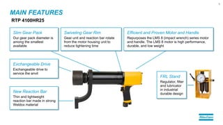 MAIN FEATURES
RTP 4100HR25
Slim Gear Pack
Our gear pack diameter is
among the smallest
available
Exchangeable Drive
Exchangeable drive to
service the anvil
New Reaction Bar
Thin and lightweight
reaction bar made in strong
Weldox material
Efficient and Proven Motor and Handle
Repurposes the LMS 8 (impact wrench) series motor
and handle. The LMS 8 motor is high performance,
durable, and low weight
FRL Stand
Regulator, filter
and lubricator
in industrial
durable design
Swiveling Gear Rim
Gear unit and reaction bar rotate
from the motor housing unit to
reduce tightening time
5
 