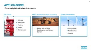 Oil & Gas MRO (Maintenance, Repair & Overhaul) Power Generation
APPLICATIONS
6
For rough industrial environments
 Refinery
 Petrochem
 Pipeline
 Oilfield
 Maintenance
 Mining and Off-Road
Maintenance and Reman
Centers
 Construction
 Maintenance
 Quality
 