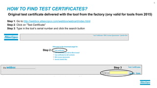 HOW TO FIND TEST CERTIFICATES?
9
Original test certificate delivered with the tool from the factory (ony valid for tools from 2015)
Step 1: Go to http://webbox.atlascopco.com/webbox/webcert/index.html
Step 2: Click on ”Test Certificate”
Step 3: Type in the tool´s serial number and click the search button
Step 2
Step 3
 
