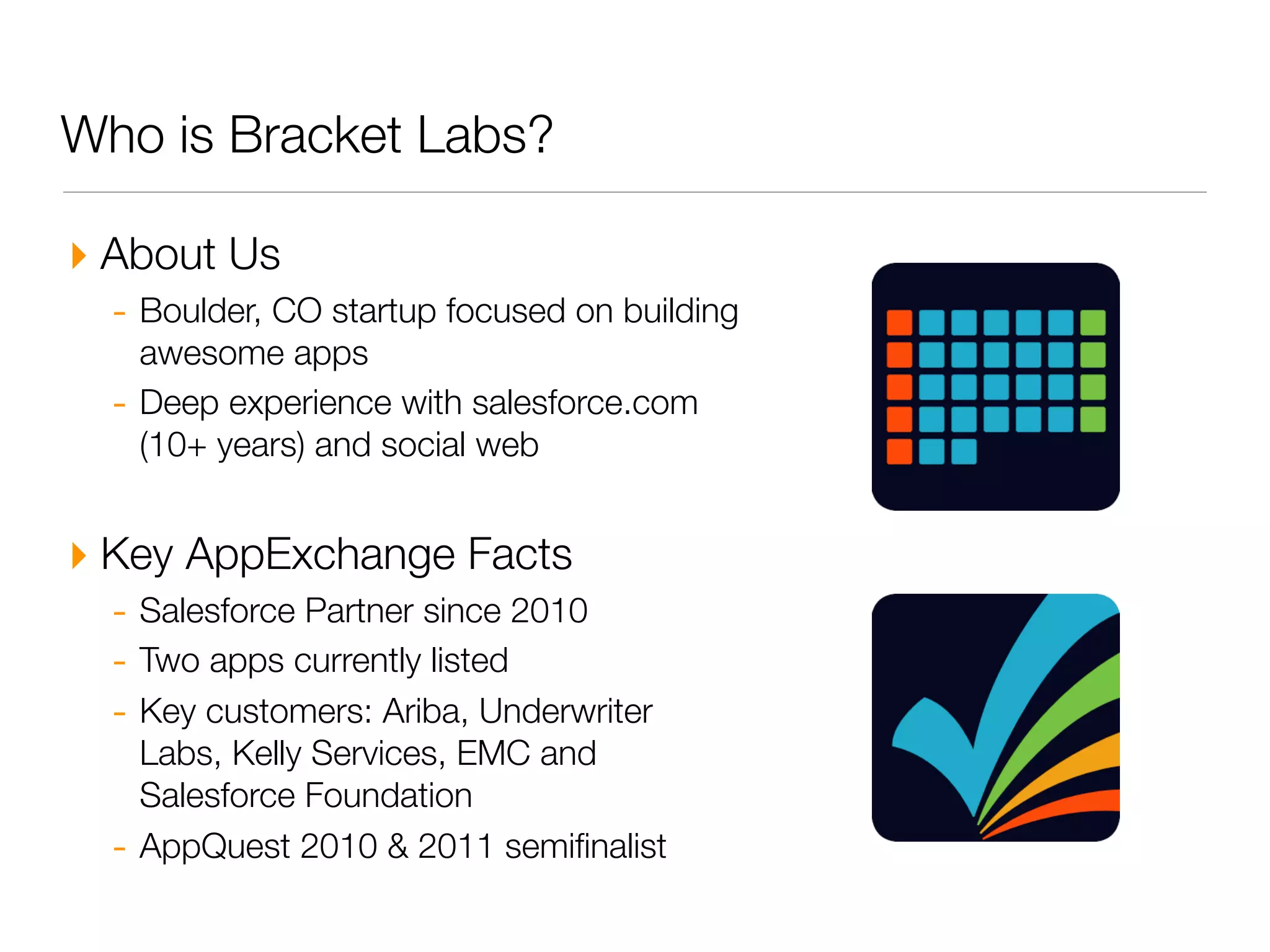 Who is Bracket Labs?

‣ About Us
  - Boulder, CO startup focused on building
      awesome apps
  -   Deep experience with salesforce.com
      (10+ years) and social web


‣ Key AppExchange Facts
  - Salesforce Partner since 2010
  - Two apps currently listed
  - Key customers: Ariba, Underwriter
      Labs, Kelly Services, EMC and
      Salesforce Foundation
  -   AppQuest 2010 & 2011 semiﬁnalist
 