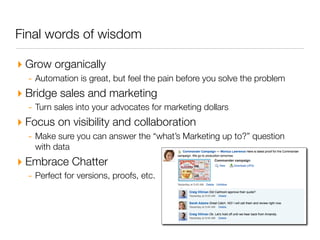 Final words of wisdom

‣ Grow organically
  - Automation is great, but feel the pain before you solve the problem
‣ Bridge sales and marketing
  - Turn sales into your advocates for marketing dollars
‣ Focus on visibility and collaboration
  - Make sure you can answer the “what’s Marketing up to?” question
    with data
‣ Embrace Chatter
  - Perfect for versions, proofs, etc.
 
