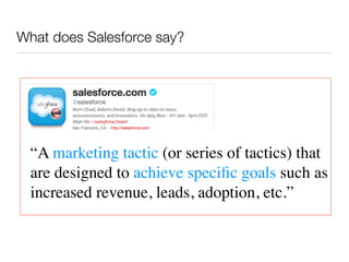What does Salesforce say?




  “A marketing tactic (or series of tactics) that
  are designed to achieve speciﬁc goals such as
  increased revenue, leads, adoption, etc.”
 