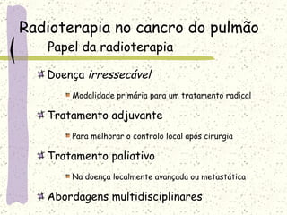 Radioterapia no cancro do pulmão Papel da radioterapia Doença  irressecável Modalidade primária para um tratamento radical Tratamento adjuvante Para melhorar o controlo local após cirurgia Tratamento paliativo Na doença localmente avançada ou metastática Abordagens multidisciplinares 