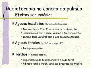 Radioterapia no cancro do pulmão Efeitos secundários Agudos imediatos  (durante o tratamento) Início entre a 2ª e 3ª semanas de tratamento Relacionados com a dose, volume e fracionamento Intensidade variável com o uso de quimioterapia Agudos tardios  (até 1-3 meses após RT) Radiopneumonite Tardios  (> 3 meses após RT) Dependencia do fracionamento e dose total Fibrose tardia, insuf. cardiaca progressiva, mielite 