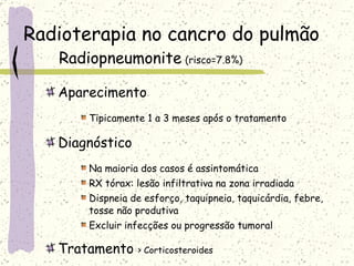 Radioterapia no cancro do pulmão Radiopneumonite   (risco=7.8%) Aparecimento Tipicamente 1 a 3 meses após o tratamento Diagnóstico Na maioria dos casos é assintomática RX tórax: lesão infiltrativa na zona irradiada Dispneia de esforço, taquipneia, taquicárdia, febre, tosse não produtiva Excluir infecções ou progressão tumoral Tratamento  > Corticosteroides 